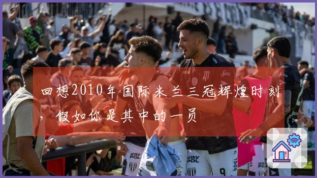 回想2010年国际米兰三冠辉煌时刻，假如你是其中的一员